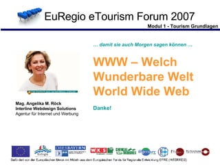 Modul 1 - Tourism Grundlagen EuRegio eTourism Forum 2007 …  damit sie auch Morgen sagen können … WWW – Welch  Wunderbare Welt  World Wide Web Danke! Mag. Angelika M. Röck Interline Webdesign Solutions Agentur für Internet und Werbung   