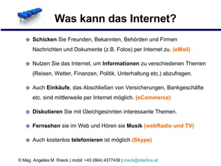 Was kann das Internet? Schicken  Sie Freunden, Bekannten, Behörden und Firmen Nachrichten und Dokumente (z.B. Fotos) per Internet zu.  (eMail) Nutzen Sie das Internet, um  Informationen  zu verschiedenen Themen (Reisen, Wetter, Finanzen, Politik, Unterhaltung etc.) abzufragen. Auch  Einkäufe , das Abschließen von Versicherungen, Bankgeschäfte etc. sind mittlerweile per Internet möglich.  (eCommerce) Diskutieren  Sie mit Gleichgesinnten interessante Themen. Fernsehen  sie im Web und Hören sie  Musik  (webRadio und TV) Auch kostenlos  telefonieren  ist möglich   (Skype) 