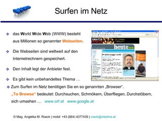 Surfen im Netz das  W orld  W ide  W eb (WWW) besteht  aus Millionen so genannter  Webseiten. Die Webseiten sind weltweit auf den  Internetrechnern gespeichert. Den Inhalt legt der Anbieter fest. Es gibt kein unbehandeltes Thema … Zum Surfen im Netz benötigen Sie en so genannten „Browser“.   „To Browse“  bedeutet: Durchsuchen, Schmökern, Überfliegen, Durchstöbern,    sich umsehen …  www.orf.at   www.google.at   