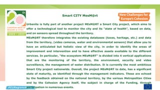 Smart CITY MesM@rt
Urbanite is fully part of another project MEsM@RT a Smart City project, which aims to
offer a technological tool to monitor the city and its "state of health", based on data,
and on sensors spread throughout the territory.
MEsM@RT therefore integrates the existing databases (taxes, heritage, etc.) and data
from the territory, (video cameras, water and environmental sensors) that allow you to
have an articulated but holistic view of the city, in order to identify the areas of
improvement and intervention and to have effective assets available to the different
services. In particular, "the ecosystem MEsM@RT" is divided into 4 vertical applications
that are the monitoring of the territory, the environment, security and video
surveillance, the management of water distribution. It is currently the most ambitious
Smart City project nationwide. Overall, the project MEsM@RT to date, has a significant
state of maturity, as identified through the management indicators. These are echoed
by the feedback obtained on the national territory, by the various Metropolitan Cities
and by the Cohesion Agency itself, the subject in charge of the Funding, through
participation in numerous events.
 