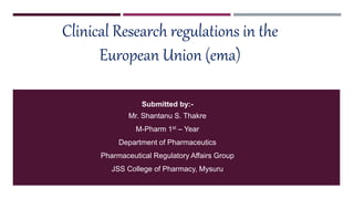 Clinical Research regulations in the
European Union (ema)
Submitted by:-
Mr. Shantanu S. Thakre
M-Pharm 1st – Year
Department of Pharmaceutics
Pharmaceutical Regulatory Affairs Group
JSS College of Pharmacy, Mysuru
1
 