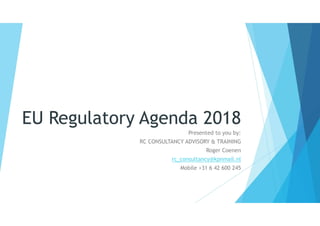 EU Regulatory Agenda 2018
Presented to you by:
RC CONSULTANCY ADVISORY & TRAINING
Roger Coenen
rc_consultancy@kpnmail.nl
Mobile +31 6 42 600 245
 