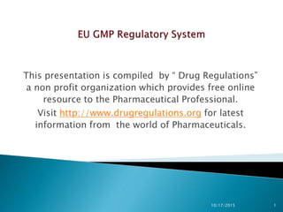 This presentation is compiled by “ Drug Regulations”
a non profit organization which provides free online
resource to the Pharmaceutical Professional.
Visit http://www.drugregulations.org for latest
information from the world of Pharmaceuticals.
10/17/2015 1
 