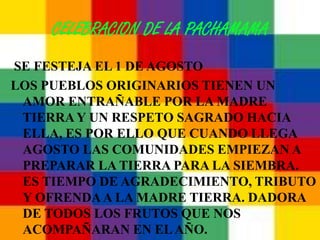 CELEBRACION DE LA PACHAMAMA
SE FESTEJA EL 1 DE AGOSTO
LOS PUEBLOS ORIGINARIOS TIENEN UN
 AMOR ENTRAÑABLE POR LA MADRE
 TIERRA Y UN RESPETO SAGRADO HACIA
 ELLA, ES POR ELLO QUE CUANDO LLEGA
 AGOSTO LAS COMUNIDADES EMPIEZAN A
 PREPARAR LA TIERRA PARA LA SIEMBRA.
 ES TIEMPO DE AGRADECIMIENTO, TRIBUTO
 Y OFRENDA A LA MADRE TIERRA. DADORA
 DE TODOS LOS FRUTOS QUE NOS
 ACOMPAÑARAN EN EL AÑO.
 