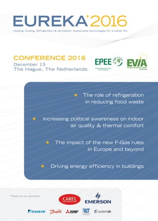 EUREKA2016Heating, Cooling, Refrigeration & Ventilation: Sustainable technologies for a better life
★
The role of refrigeration
in reducing food waste
Increasing political awareness on indoor
air quality & thermal comfort
The impact of the new F-Gas rules
in Europe and beyond
Driving energy efficiency in buildings
★
★
★
★
Thanks to our sponsors:
CONFERENCE 2016
December 13
The Hague, The Netherlands
 