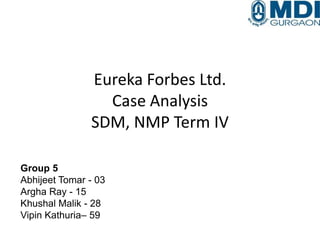 Eureka Forbes Ltd.
Case Analysis
SDM, NMP Term IV
Group 5
Abhijeet Tomar - 03
Argha Ray - 15
Khushal Malik - 28
Vipin Kathuria– 59
 