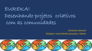 EUREKA!
Desenhando projetos criativos
com as comunidades
Vivianne Amaral
Sinapse: conectando pessoas e ideias
 