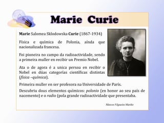 Marie Salomea Sklodowska Curie (1867-1934)
Física e química de Polonia, aínda que
nacionalizada francesa.
Foi pioneira no campo da radioactividade, sendo
a primeira muller en recibir un Premio Nobel.
Ata o de agora é a unica persoa en recibir o
Nobel en dúas categorías científicas distintas
(física –química).
Primeira muller en ser profesora na Universidade de París.
Descubriu dous elementos químicos: polonio (en honor ao seu país de
nacemento) e o radio (pola grande radioactividade que presentaba.
Marie Curie
Marcos Filgueira Mariño
 