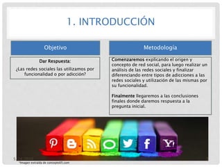 1. INTRODUCCIÓN
Objetivo
Dar Respuesta:
¿Las redes sociales las utilizamos por
funcionalidad o por adicción?
Metodología
Comenzaremos explicando el origen y
concepto de red social, para luego realizar un
análisis de las redes sociales y finalizar
diferenciando entre tipos de adicciones a las
redes sociales y utilización de las mismas por
su funcionalidad.
Finalmente llegaremos a las conclusiones
finales donde daremos respuesta a la
pregunta inicial.
*Imagen extraída de concepto05.com
5/24/2016 Eureka – Grupo 8 3
 