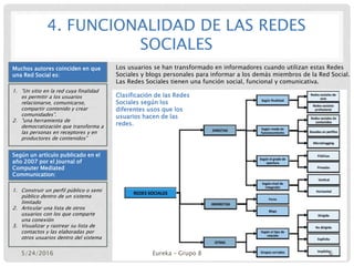 4. FUNCIONALIDAD DE LAS REDES
SOCIALES
Muchos autores coinciden en que
una Red Social es:
1. "Un sitio en la red cuya finalidad
es permitir a los usuarios
relacionarse, comunicarse,
compartir contenido y crear
comunidades”.
2. "una herramienta de
democratización que transforma a
las personas en receptores y en
productores de contenidos”
Según un artículo publicado en el
año 2007 por el Journal of
Computer Mediated
Communication:
1. Construir un perfil público o semi
público dentro de un sistema
limitado
2. Articular una lista de otros
usuarios con los que comparte
una conexión
3. Visualizar y rastrear su lista de
contactos y las elaboradas por
otros usuarios dentro del sistema
Los usuarios se han transformado en informadores cuando utilizan estas Redes
Sociales y blogs personales para informar a los demás miembros de la Red Social.
Las Redes Sociales tienen una función social, funcional y comunicativa.
Clasificación de las Redes
Sociales según los
diferentes usos que los
usuarios hacen de las
redes.
5/24/2016 Eureka – Grupo 8 6
 