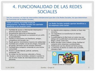 4. FUNCIONALIDAD DE LAS REDES
SOCIALES
Frente a nuestra necesidad innata de
comunicarnos, las Redes Sociales han aportado
beneficios a sus usuarios como:
1. Facilidad de acceso a información interesante o
atractiva para los usuarios.
2. Actualización diária de la información.
3. Tráfico de la información se convierte en un sinfín
de posibilidades.
4. Facilita el reencuentro con familiares, amigos,
compañeros de escuela, etc..
5. Puede generar movimientos masivos de solidaridad.
6. Facilidad para ampliar círculo de amigos, búsqueda
de pareja, personas con los mismos intereses.
7. Facilidad para compartir contenido en una misma
comunidad.
8. Acceso a ayuda laboral, judicial, sanitaria,
autoayuda, etc..
9. Se rompe con las barreras culturales y físicas.
10. Ayudan a vencer la timidez, siempre y cuando no
sea el único medio de interrelacionarse con otras
personas.
Las Redes Sociales también aportan beneficios a
las empresas como serían:
1. La relación entre empresa y clientes se hace más
estrecha.
2. Los seguidores se transforman en clientes
potenciales.
3. La publicidad en la Red tiene un coste muy por
debajo de la publicidad convencional, que puede
llegar a tener coste cero.
4. Redes Sociales como LinkeIn o Xing, facilitan el
contacto entre empresas y profesionales.
5. Fidelización con los clientes de forma activa.
6. La atención al cliente se vuelve más accesible,
cómoda y fácil.
Son los usuarios y el tipo de intercambio interpersonal que dan a las Redes Sociales, los que determinan
las funciones de las Redes Sociales.
Imagen extraída de fromdoppler
5/24/2016 Eureka – Grupo 8 7
 