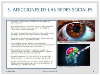 5. ADICCIONES DE LAS REDES SOCIALES
• Las redes sociales están cada vez más aceptadas en
nuestras vidas.
• Han desencadenado conductas adictivas, a las que se ha
considerado como “nuevas adicciones sin droga” o
“adicciones comportamentales”.
• No podemos hablar de adicción a las redes sociales como
patología, pues no lo recogen nuestros manuales.
• Existe cierto patrón con predisposición a desarrollar una
conducta adictiva a las redes sociales.
• Se trataría de varones jóvenes, personalidades
introvertidas, que pueden incluso padecer otros trastornos
(dependencia emocional, baja autoestima…)
• El comportamiento adictivo se genera cuando una
conducta genera bienestar, y por ello tiende a repetirse
constantemente, creando dependencia.
• Se genera dopamina, y no se necesita de sustancia en
estas adicciones comportamentales para que ocurra.
• Se está considerando una posible inclusión DSM5 de las
adicciones comportamentales, entre ellas la adicción a
internet y/o a las redes sociales.
*Imagen extraída de wordpress
*Imagen extraida de girabsas.com
5/24/2016 Eureka – Grupo 8 8
 