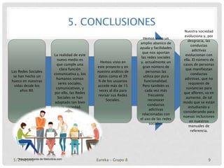 5. CONCLUSIONES
Las Redes Sociales
se han hecho un
hueco en nuestras
vidas desde los
años 80.
La realidad de este
nuevo medio es
que cumple una
clara función
comunicativa y, los
humanos somos
seres sociales,
comunicativos, y
por ello, las Redes
Sociales se han
adaptado tan bien
a la sociedad.
Hemos visto en
este proyecto y en
nuestro análisis de
datos como el 39
% de los usuarios
accede más de 15
veces al día para
revisar sus Redes
Sociales.
Hemos visto un
amplio abanico de
ayuda y facilidades
que nos aportan
las redes sociales
y, actualmente un
gran número de
personas las
utiliza por pura
funcionalidad.
Pero también es
cada vez más
frecuente
reconocer
conductas
adictivas
relacionadas con
el uso de las redes
sociales.
Nuestra sociedad
evoluciona y, por
desgracia, las
conductas
adictivas
evolucionan con
ella. El número de
casos de personas
que manifiestan
conductas
adictivas, que no
requieren de
sustancias para
que afloren, va en
aumento, de tal
modo que se están
estudiando y
considerando para
nuevas inclusiones
en nuestros
manuales de
referencia.
*Imagen extraída de fdetonline.com5/24/2016 Eureka – Grupo 8 9
 
