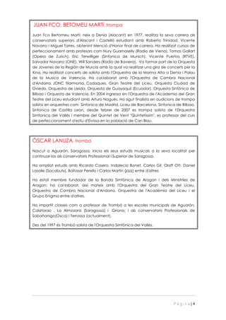 JUAN FCO. BETOMEU MARTí, trompa
Juan Fco Bertomeu Marti, neix a Denia (Alacant) en 1977, realitza la seva carrera als
conservatoris superiors d'Alacant i Castelló estudiant amb Roberto Trinidad, Vicente
Navarro i Miguel Torres, obtenint Menció d'Honor final de carrera. Ha realitzat cursos de
perfeccionament amb profesors com Nury Guarnaselly (Radio de Viena), Tomas Gallart
(Opera de Zurich), Eric Terwilliger (Sinfonica de Munich), Vicente Puertos (RTVE),
Salvador Navarro (ONE), Will Sanders (Radio de Baviera). Va formar part de la Orquesta
de Jovenes de la Región de Murcia amb la qual va realitzar una gira de concerts per la
Xina, Ha realitzat concerts de solista amb l'Orquestra de la Marina Alta a Denia i Palau
de la Musica de Valencia. Ha col.laborat amb l'Orquestra de Cambra Nacional
d'Andorra, JONC filarmonia, Cadaques, Gran Teatre del Liceu, Orquesta Ciudad de
Oviedo, Orquestra de Lleida, Orquesta de Guayaquil (Ecuador), Orquesta Sinfónica de
Bilbao i Orquesta de Valencia. En 2004 ingressa en l'Orquestra de l'Academia del Gran
Teatre del Liceu estudiant amb Arturo Nogués. Ha sigut finalista en audicions de trompa
solista en orquestres com Sinfonica de Madrid, Liceu de Barcelona, Sinfonica de Bilbao,
Sinfonica de Castilla Leon, desde febrer de 2007 es trompa solista de l'Orquestra
Simfonica del Vallés i membre del Quintet de Vent "Quintetissim", es professor del curs
de perfeccionament d'estiu d'Eivissa en la població de Can Blau.




ÒSCAR LANUZA, trombó
Nascut a Aguarón, Saragossa, inicia els seus estudis musicals a la seva localitat per
continuar-los als conservatoris Professional i Superior de Saragossa.

Ha ampliat estudis amb Ricardo Casero, Indalecio Bonet, Carlos Gil, Olaff Ott, Daniel
Lasalle (Sacabutx), Baltasar Perello i Carlos Martin (jazz) entre d'altres

Ha estat membre fundador de la Banda Simfònica de Aragon i dels Ministriles de
Aragon; ha col laborat, així mateix amb l'Orquestra del Gran Teatre del Liceu,
Orquestra de Cambra Nacional d'Andorra, Orquestra de l'Acadèmia del Liceu i el
Grupo Enigma entre d'altres.

Ha impartit classes com a professor de Trombó a les escoles municipals de Aguarón,
Calatorao , La Almozara (Saragossa) i Girona; i als conservatoris Professionals de
Sabañanigo(Osca) i Terrassa (actualment).

Des del 1997 és Trombó solista de l'Orquestra Simfònica del Vallès.




                                                                             Pàgina|4
 