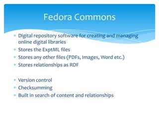 Digital repository software for creating and managing
online digital libraries
Stores the ExptML files
Stores any other files (PDFs, Images, Word etc.)
Stores relationships as RDF
Version control
Checksumming
Built in search of content and relationships
Fedora Commons
 