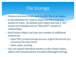 Fedora-Commons treats each ExptML file as an object
In the definition of a fedora object the file is just one
stream of many. By default each object also has a “DC”
stream of metadata and an “RELS-EXT” stream of
relationships
Each Fedora object can have any number of additional
streams for
Paper PDFs, product/sample pictures, original file formats (if a
conversion has been done)
Video, audio, anything
You can export individual streams or the whole Fedora
object with streams binary encoded (Sharing/archiving)
File Storage
 
