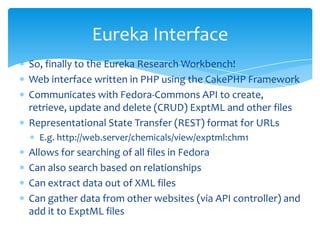 So, finally to the Eureka Research Workbench!
Web interface written in PHP using the CakePHP Framework
Communicates with Fedora-Commons API to create,
retrieve, update and delete (CRUD) ExptML and other files
Representational State Transfer (REST) format for URLs
E.g. http://web.server/chemicals/view/exptml:chm1
Allows for searching of all files in Fedora
Can also search based on relationships
Can extract data out of XML files
Can gather data from other websites (via API controller) and
add it to ExptML files
Eureka Interface
 