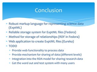 Robust markup language for representing science data
(ExptML)
Reliable storage system for ExptML files (Fedora)
Method for storage of relationships (RDF in Fedora)
Web application to create ExptML files (Eureka)
TODO
Provide web functionality to process data
Provide mechanism for sharing of data (different levels)
Integration into the RDA model for sharing research data
Get the word out and test system with many users
Conclusion
 