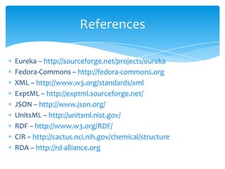 References
Eureka – http://sourceforge.net/projects/eureka
Fedora-Commons – http://fedora-commons.org
XML – http://www.w3.org/standards/xml
ExptML – http://exptml.sourceforge.net/
JSON – http://www.json.org/
UnitsML – http://unitsml.nist.gov/
RDF – http://www.w3.org/RDF/
CIR – http://cactus.nci.nih.gov/chemical/structure
RDA – http://rd-alliance.org
 