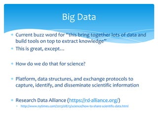 Current buzz word for “this bring together lots of data and
build tools on top to extract knowledge”
This is great, except…
How do we do that for science?
Platform, data structures, and exchange protocols to
capture, identify, and disseminate scientific information
Research Data Alliance (https://rd-alliance.org/)
http://www.nytimes.com/2013/08/13/science/how-to-share-scientific-data.html
Big Data
 