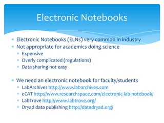Electronic Notebooks (ELNs) very common in industry
Not appropriate for academics doing science
Expensive
Overly complicated (regulations)
Data sharing not easy
We need an electronic notebook for faculty/students
LabArchives http://www.labarchives.com
eCAT http://www.researchspace.com/electronic-lab-notebook/
LabTrove http://www.labtrove.org/
Dryad data publishing http://datadryad.org/
Electronic Notebooks
 