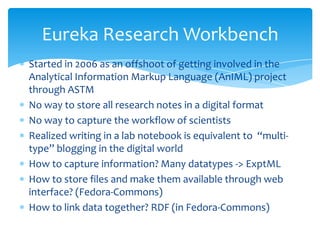 Started in 2006 as an offshoot of getting involved in the
Analytical Information Markup Language (AnIML) project
through ASTM
No way to store all research notes in a digital format
No way to capture the workflow of scientists
Realized writing in a lab notebook is equivalent to “multi-
type” blogging in the digital world
How to capture information? Many datatypes -> ExptML
How to store files and make them available through web
interface? (Fedora-Commons)
How to link data together? RDF (in Fedora-Commons)
Eureka Research Workbench
 