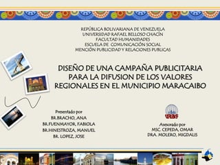 REPÚBLICA BOLIVARIANA DE VENEZUELA
                UNIVERSIDAD RAFAEL BELLOSO CHACÍN
                     FACULTAD HUMANIDADES
                 ESCUELA DE COMUNICACIÓN SOCIAL
             MENCIÓN PUBLICIDAD Y RELACIONES PUBLICAS



     DISEÑO DE UNA CAMPAÑA PUBLICITARIA
        PARA LA DIFUSION DE LOS VALORES
    REGIONALES EN EL MUNICIPIO MARACAIBO


      Presentado por
    BR.BRACHO, ANA
BR.FUENMAYOR, FABIOLA                           Asesorado por
BR.HINESTROZA, MANUEL                        MSC. CEPEDA, OMAR
     BR. LOPEZ, JOSE                       DRA. MOLERO, MIGDALIS
 