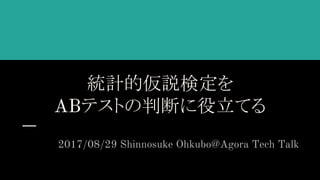 統計的仮説検定を
ABテストの判断に役立てる
2017/08/29 Shinnosuke Ohkubo@Agora Tech Talk
 