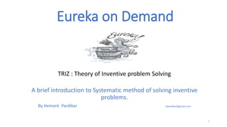 Eureka on Demand
TRIZ : Theory of Inventive problem Solving
A brief introduction to Systematic method of solving inventive
problems.
By Hemant Pardikar hpardikar@gmail.com
1
 