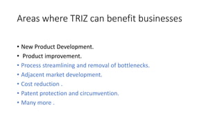 Areas where TRIZ can benefit businesses
• New Product Development.
• Product improvement.
• Process streamlining and remov...