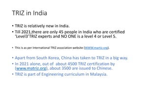 TRIZ in India
• TRIZ is relatively new in India.
• Till 2021,there are only 45 people in India who are certified
‘Level3’T...