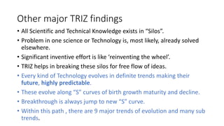 Other major TRIZ findings
• All Scientific and Technical Knowledge exists in “Silos”.
• Problem in one science or Technolo...