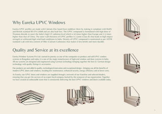 Why Eureka UPVC Windows
Eureka UPVC profiles are made with Calcium Zinc based heat stabilizer there by making it compliant with RoHS
and British standard BS EN 12608 and are also lead free. The UPVC compound is formulated with high dose of
Titanium dioxide to meet the India’s high UV radiation level which is 10 times higher than Europe and 2-3 times
higher than that of China. The outer wall thickness of UPVC profiles is 2.5mm (Class B) that leads to high impact
strength to withstand high wind load conditions in India. Density of UPVC compound is maintained as per ASTM
standard 1.46 with less content of filler (Calcium Carbonate) that makes it less brittle and more durable.
Quality and Service at its excellence
Eureka Windoor Systems Pvt Ltd. started its journey as one of the companies to produce and sell UPVC window
systems in Bangalore and today it is one of the major manufacturer of high-end window and door systems in India.
All our systems are designed and engineered using German technology bringing together the best in German design
technology with quality fittings & accessories.
Our products are unrivalled in quality, technological innovation and exceptional design - bringing you all the benefits of
modern UPVC doors and windows, incuding low maintenance, enhanced security, energy efficiency and at lower costs.
At Eureka, our UPVC doors and windows are supplied through a network of our franchise and selected dealers,
ensuring that you get the services of an expert local company backed by the resources of our organization. Together
we have created an unbeatable team that is consistently delivering the best UPVC windows and doors available today.
3
 