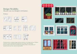 Design Flexibility
(Become your own Designer with Eureka)
Windows
Eureka provides a complete design freedom irrespective of its shape and size. Windows
and Doors can be manufactured irrespective of any shape, size and design.
Eureka provides custom based manufacturing options where in the products are
manufactured as per the customer requirements.
 