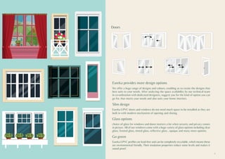Eureka provides more design options
We offer a huge range of designs and colours, enabling us to create the designs that
best suits to your needs. After analyzing the space availability by our technical team
in co-ordination with dedicated designers, suggest you for the kind of option you can
go for, that meets your needs and also suits your home interiors.
Slim design
Eureka UPVC doors and windows do not need much space to be installed as they are
built in with modern mechanism of opening and closing.
Glass options
choice of glass for windows and doors matters a lot when security and privacy comes
in picture. All of our windows come with a huge variety of glass options including clear
glass, frosted glass, tinted glass, reflective glass , opaque and many more options.
Go green
Eureka UPVC profiles are lead-free and can be completely recyclable, which means these
are environmental friendly. Their insulation properties reduce noise levels and makes it
sound proof.
Doors
5
 