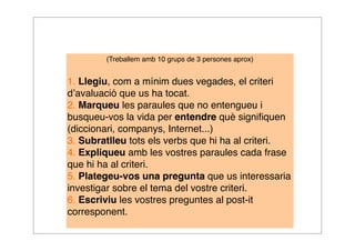 (Treballem amb 10 grups de 3 persones aprox) 
1. Llegiu, com a mínim dues vegades, el criteri 
d’avaluació que us ha tocat. 
2. Marqueu les paraules que no entengueu i 
busqueu-vos la vida per entendre què signifiquen 
(diccionari, companys, Internet...) 
3. Subratlleu tots els verbs que hi ha al criteri. 
4. Expliqueu amb les vostres paraules cada frase 
que hi ha al criteri. 
5. Plategeu-vos una pregunta que us interessaria 
investigar sobre el tema del vostre criteri. 
6. Escriviu les vostres preguntes al post-it 
corresponent. 
 