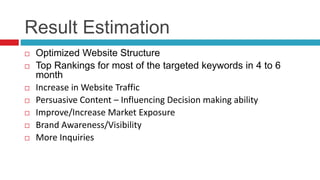 Result Estimation
 Optimized Website Structure
 Top Rankings for most of the targeted keywords in 4 to 6
month
 Increase in Website Traffic
 Persuasive Content – Influencing Decision making ability
 Improve/Increase Market Exposure
 Brand Awareness/Visibility
 More Inquiries
 