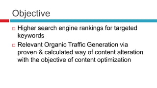 Objective
 Higher search engine rankings for targeted
keywords
 Relevant Organic Traffic Generation via
proven & calculated way of content alteration
with the objective of content optimization
 