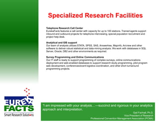 Specialized Research Facilities
  Telephone Research Call Center
  EurekaFacts features a call center with capacity for up to 100 stations. Trained agents support
  inbound and outbound projects for telephone interviewing, special population recruitment and
  project help desk.

  Analytical and GIS support
  Our team of analysts utilizes STATA, SPSS, SAS, Answertree, Mapinfo, Arcview and other
  software to deliver robust statistical and data-mining analysis. We work with databases in SQL
  Server, Oracle, DB2 and other environments as required.

  Survey Programming and Online Communications
  Our IT staff is ready to support programming of complex surveys, online communications
  deployment and web-enabled databases to support research study programming, pilot program
  web development, conferences/event logistics coordination, and other short turnaround
  programming projects.




“I am impressed with your analysis…—succinct and rigorous in your analytics
approach and interpretation.
                                                                                      Gail Fairhall, Ph.D.
                                                                         Vice President of Research
                                            Professional Convention Management Association (PCMA)
                                                                         © EurekaFacts LLC- www.EurekaFacts.com
 