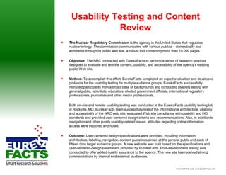 Usability Testing and Content
                Review
   The Nuclear Regulatory Commission is the agency in the United States that regulates
    nuclear energy. The commission communicates with various publics – domestically and
    worldwide through its public web site, a robust tool containing more than 10,000 pages.

   Objective: The NRC contracted with EurekaFacts to perform a series of research services
    designed to evaluate and test the content, usability, and accessibility of the agency’s existing
    public Web site.

   Method: To accomplish this effort, EurekaFacts completed an expert evaluation and developed
    protocols for the usability testing for multiple audience groups. EurekaFacts successfully
    recruited participants from a broad base of backgrounds and conducted usability testing with
    general public, scientists, educators, elected government officials, international regulatory
    professionals, journalists and other media professionals.

    Both on-site and remote usability testing was conducted at the EurekaFacts usability testing lab
    in Rockville, MD. EurekaFacts team successfully tested the informational architecture, usability
    and accessibility of the NRC web site, evaluated Web site compliance with usability and HCI
    standards and provided user-centered design criteria and recommendations. Also, in addition to
    navigation and other purely usability-related issues, attitudes regarding online information
    access were explored and noted.

   Outcome: User-centered design specifications were provided, including information
    architecture, labeling, navigation, content guidelines aimed at the general public and each of
    fifteen core target audience groups. A new web site was built based on the specifications and
    user-centered-design parameters provided by EurekaFacts. Post-development testing was
    conducted to offer added quality assurance to the agency. The new site has received strong
    commendations by internal end external audiences.


                                                                             © EurekaFacts LLC- www.EurekaFacts.com
 