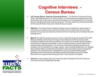 Cognitive Interviews -
                   Census Bureau
   U.S. Census Bureau, American Community Survey - The American Community Survey
    (ACS), administered by the U.S. Census Bureau, is a nationwide survey designed to provide
    communities with a fresh look at how they are changing. It is a critical element in the Census
    Bureau's reengineered decennial census program. The ACS collects and produces population
    and housing information every year instead of every ten years.

   Objective: The Census bureau needed to develop, test and implement a large number of
    survey items so it tapped into a consortia of research firms. Eureka Facts, the only small
    business in the group, was tasked to provide recruitment of participants and testing of Spanish
    language items.

   Method: EurekaFacts worked as part of a team of nationally recognized research firms (RTI,
    RSS and Westat) contributing to the design of the American Community Survey (ACS).
    EurekaFacts helped revise several questions for the ACS and conducted special population
    recruitment and cognitive interviewing, as well as usability studies to ensure quality of the
    question design and development. The study was supported by targeting audiences that
    included a mix of individuals from all ages, gender, races, educational attainment, etc. Multiple
    data collection efforts included testing of questions among low literacy groups and Spanish
    speakers. The EurekaFacts team completed this study successfully meeting project
    specifications and recruiting and interviewing quotas set throughout various US states.
    Recruitment and cognitive interviewing was done in both Spanish and English.

   Outcome: A new question items and instructions were developed for the 2012 American
    Community Survey and deployed nationally.




                                                                             © EurekaFacts LLC- www.EurekaFacts.com
 