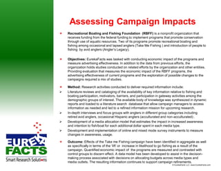 Assessing Campaign Impacts
   Recreational Boating and Fishing Foundation (RBFF) is a nonprofit organization that
    receives funding from the federal funding to implement programs that promote conservation
    through use of aquatic resources. Two of its programs promote recreational boating and
    fishing among occasional and lapsed anglers (Take Me Fishing ) and introduction of people to
    fishing by avid anglers (Angler’s Legacy).

   Objectives: EurekaFacts was tasked with conducting economic impact of the programs and
    measure advertising effectiveness. In addition to the data from previous efforts, the
    organization holds studies conducted on related efforts by the organization and other entities.
    Providing evaluation that measures the economic impact of the RBFF programs, the
    advertising effectiveness of current programs and the exploration of possible changes to the
    campaigns required a mix of studies.

   Method: Research activities conducted to deliver required information include:
   Literature reviews and cataloging of the availability of key information relative to fishing and
    boating participation, motivators, barriers, and participation in gateway activities among the
    demographic groups of interest. The available body of knowledge was synthesized in dynamic
    reports and loaded to a literature search database that allow campaign managers to access
    information as needed and led to a refined information mission for upcoming research.
   In-depth interviews and focus groups with anglers in different group categories including
    retired avid anglers, occasional Hispanic anglers (acculturated and non-acculturated) .
   Development of a media allocation model that estimates the impact in increased awareness
    and intention to fish/boat for each additional dollar spent in each media type.
   Development and implementation of online and mixed mode survey instruments to measure
    changes in awareness, usage.

   Outcome: Effects of the Take me Fishing campaign have been identified in aggregate as well
    as specifically in terms of the ‘lift’ or increase in likelihood to go fishing as a result of the
    campaign. Quantified economic impact of the programs are measured and contrasted with
    control groups to discern effect. A data model has been developed to assist in the decision-
    making process associated with decisions on allocating budgets across media types and
    media outlets. The resulting information continues to support campaign refinements.
                                                                             © EurekaFacts LLC- www.EurekaFacts.com
 