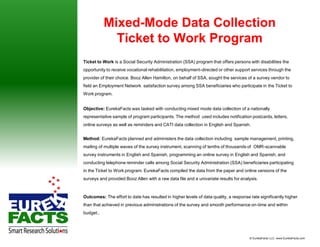 Mixed-Mode Data Collection
             Ticket to Work Program
Ticket to Work is a Social Security Administration (SSA) program that offers persons with disabilities the
opportunity to receive vocational rehabilitation, employment-directed or other support services through the
provider of their choice. Booz Allen Hamilton, on behalf of SSA, sought the services of a survey vendor to
field an Employment Network satisfaction survey among SSA beneficiaries who participate in the Ticket to
Work program.


Objective: EurekaFacts was tasked with conducting mixed mode data collection of a nationally
representative sample of program participants. The method used includes notification postcards, letters,
online surveys as well as reminders and CATI data collection in English and Spanish.


Method: EurekaFacts planned and administers the data collection including sample management, printing,
mailing of multiple waves of the survey instrument, scanning of tenths of thousands of OMR-scannable
survey instruments in English and Spanish, programming an online survey in English and Spanish, and
conducting telephone reminder calls among Social Security Administration (SSA) beneficiaries participating
in the Ticket to Work program. EurekaFacts compiled the data from the paper and online versions of the
surveys and provided Booz Allen with a raw data file and a univariate results for analysis.



Outcomes: The effort to date has resulted in higher levels of data quality, a response rate significantly higher
than that achieved in previous administrations of the survey and smooth performance on-time and within
budget..




                                                                                       © EurekaFacts LLC- www.EurekaFacts.com
 