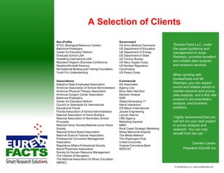 A Selection of Clients

Non-Profits                                     Government
ATCC (Biological Resource Center)               US Army Medical Command          “Eureka Facts LLC, under
Baltimore Presbytery                            US Department of Education       the expert guidance and
Center for Education Reform                     US Department of Energy          management of Jorge
Graduate School USA                             US Department of State           Restrepo, provides excellent
Hostelling International USA                    US Census Bureau
Maryland Hispanic Business Conference           US Navy Supply Corps             and reliable data analysis
NeighborWorks® America                          US Nuclear Regulatory            and research services.
Recreational Boating and Fishing Foundation     Commission
Youth For Understanding                         US Peace Corps
                                                                                 When working with
                                                                                 EurekaFacts and Mr.
Associations                                    Commercial
Alabama State Employees Association             AG Associates                    Restrepo, you can expect
American Association of School Administrators   Agency Uno                       sound and reliable advice in
American Physical Therapy Association           Booz Allen Hamilton              market research and survey
American Surgery Center Association             Decision Analyst                 data analysis, and a first rate
Baltimore Presbytery                            QAR                              product in documentation,
Center for Education Reform                     Global Advertising 1st
Council on Standards for International          Harris Interactive               analysis, and business
Educational Travel                              ICF/Macro International          solutions.
Florida Association of School Administrators    Jacobs Engineering
National Association of Home Builders           Lipman Hearne
National Association of Secondary School        LMD Agency                       I highly recommend that you
Principals                                      Marketing General                call him for your next project
National Honor Society/National Junior Honor    MMG                              in survey analysis and
Society                                         Rock Creek Strategic Marketing   research. You can only
National School Board Association               Sibley Memorial Hospital
                                                                                 benefit from the call. “
National Science Teacher Association            The Media Network
Professional Convention Management              The Washington Post
Association                                     United Concordia                                Carmen Larsen,
Regulatory Affairs Professional Society         Virginia Commerce Bank
Renal Physicians Association                    WESTAT                                    President AQUAS Inc.
Society for Human Resource Management
The Institute of Navigation
The National Association for Music Education
(MENC)
                                                                                  © EurekaFacts LLC- www.EurekaFacts.com
 