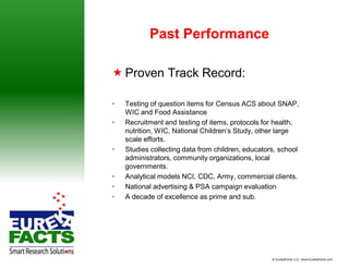 Past Performance

 Proven Track Record:

•   Testing of question items for Census ACS about SNAP,
    WIC and Food Assistance
•   Recruitment and testing of items, protocols for health,
    nutrition, WIC, National Children’s Study, other large
    scale efforts.
•   Studies collecting data from children, educators, school
    administrators, community organizations, local
    governments.
•   Analytical models NCI, CDC, Army, commercial clients.
•   National advertising & PSA campaign evaluation
•   A decade of excellence as prime and sub.




                                                   © EurekaFacts LLC- www.EurekaFacts.com
 