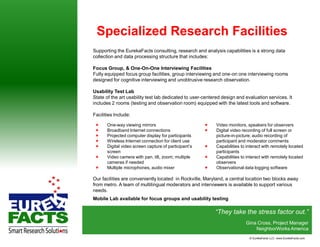 Specialized Research Facilities
Supporting the EurekaFacts consulting, research and analysis capabilities is a strong data
collection and data processing structure that includes:

Focus Group, & One-On-One Interviewing Facilities
Fully equipped focus group facilities, group interviewing and one-on one interviewing rooms
designed for cognitive interviewing and unobtrusive research observation.

Usability Test Lab
State of the art usability test lab dedicated to user-centered design and evaluation services. It
includes 2 rooms (testing and observation room) equipped with the latest tools and software.

Facilities Include:

      One-way viewing mirrors                             Video monitors, speakers for observers
      Broadband Internet connections                      Digital video recording of full screen or
      Projected computer display for participants          picture-in-picture; audio recording of
      Wireless Internet connection for client use          participant and moderator comments
      Digital video screen capture of participant’s       Capabilities to interact with remotely located
       screen                                               participants
      Video camera with pan, tilt, zoom; multiple         Capabilities to interact with remotely located
       cameras if needed                                    observers
      Multiple microphones, audio mixer                   Observational data logging software

Our facilities are conveniently located in Rockville, Maryland, a central location two blocks away
from metro. A team of multilingual moderators and interviewers is available to support various
needs.
Mobile Lab available for focus groups and usability testing

                                                           “They take the stress factor out.”
                                                                           Gina Cross, Project Manager
                                                                               NeighborWorks America
                                                                             © EurekaFacts LLC- www.EurekaFacts.com
 