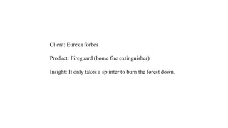 Client: Eureka forbes
Product: Fireguard (home fire extinguisher)
Insight: It only takes a splinter to burn the forest down.
 