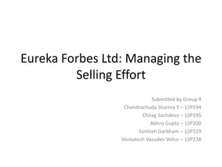 Eureka Forbes Ltd: Managing the
Selling Effort
Submitted by Group 4
Chandrachuda Sharma Y – 12P194
Chirag Sachdeva – 12P195
Abhro Gupta – 12P200
Santosh Garbham – 12P229
Venkatesh Vasudev Vellur – 12P238
 