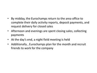• By midday, the Eurochamps return to the area office to
complete their daily activity reports, deposit payments, and
request delivery for closed sales
• Afternoon and evenings are spent closing sales, collecting
payments
• At the day’s end, a night field meeting is held
• Additionally , Eurochamps plan for the month and recruit
friends to work for the company
 