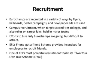 Recruitment
• Eurochamps are recruited in a variety of ways by flyers,
billboards, poster campaigns, and newspaper ads are used
• Campus recruitment, which target second-tier colleges, and
also relies on career fairs, held in major towns
• Efforts to hire lady Eurochamps are going, but difficult to
attract.
• EFL’s Friend-get a friend Scheme provides incentives for
employees to recruit friends.
• One of EFL’s most powerful recruitment tool is its ‘Own Your
Own Bike Scheme’(OYBS)
 